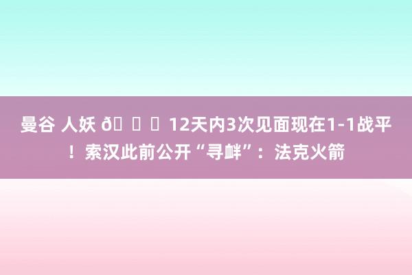 曼谷 人妖 👀12天内3次见面现在1-1战平！索汉此前公开“寻衅”：法克火箭