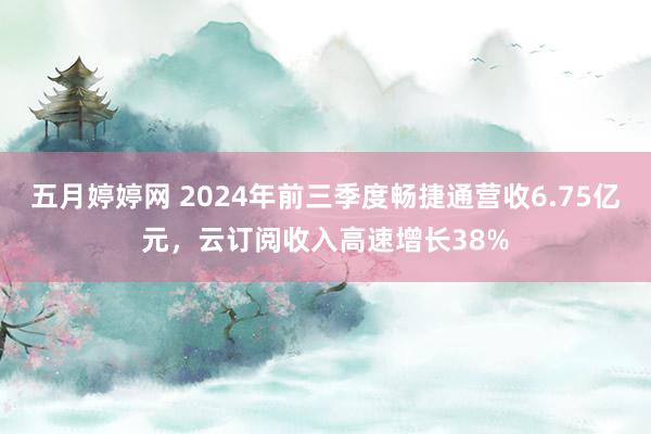 五月婷婷网 2024年前三季度畅捷通营收6.75亿元，云订阅收入高速增长38%