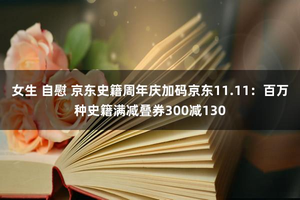 女生 自慰 京东史籍周年庆加码京东11.11：百万种史籍满减叠券300减130