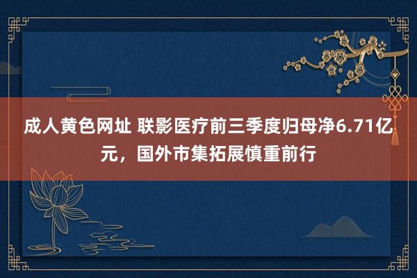 成人黄色网址 联影医疗前三季度归母净6.71亿元，国外市集拓展慎重前行