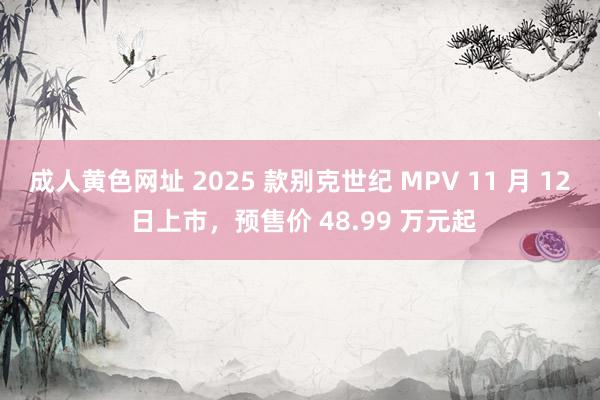 成人黄色网址 2025 款别克世纪 MPV 11 月 12 日上市，预售价 48.99 万元起