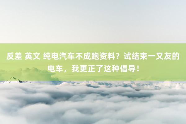 反差 英文 纯电汽车不成跑资料？试结束一又友的电车，我更正了这种倡导！