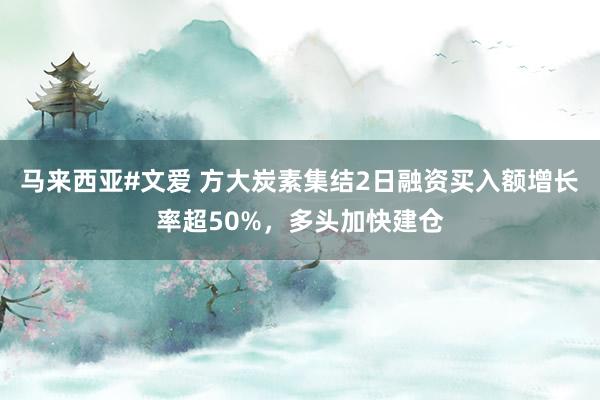 马来西亚#文爱 方大炭素集结2日融资买入额增长率超50%，多头加快建仓