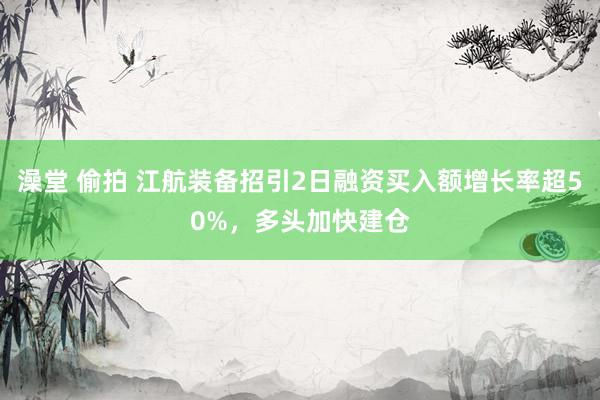 澡堂 偷拍 江航装备招引2日融资买入额增长率超50%，多头加快建仓