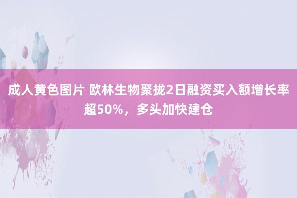 成人黄色图片 欧林生物聚拢2日融资买入额增长率超50%，多头加快建仓