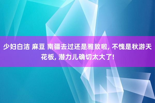 少妇白洁 麻豆 南疆去过还是雅致啦， 不愧是秋游天花板， 潜力儿确切太大了!