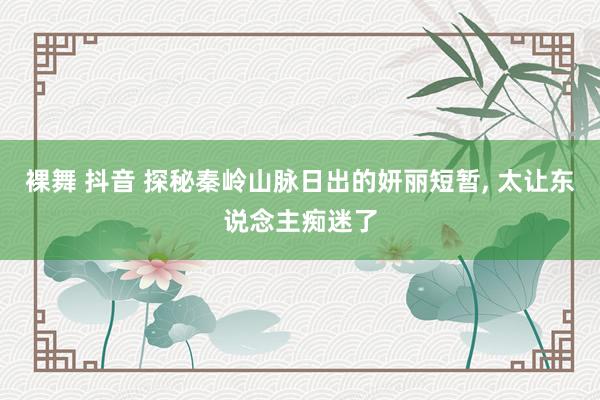 裸舞 抖音 探秘秦岭山脉日出的妍丽短暂， 太让东说念主痴迷了