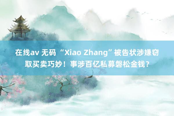 在线av 无码 “Xiao Zhang”被告状涉嫌窃取买卖巧妙！事涉百亿私募磐松金钱？