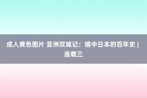 成人黄色图片 亚洲双城记：镜中日本的百年史 | 连载三