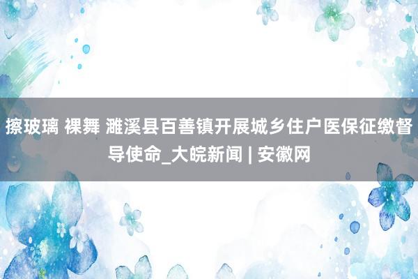 擦玻璃 裸舞 濉溪县百善镇开展城乡住户医保征缴督导使命_大皖新闻 | 安徽网