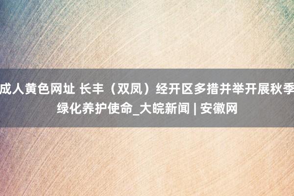 成人黄色网址 长丰（双凤）经开区多措并举开展秋季绿化养护使命_大皖新闻 | 安徽网