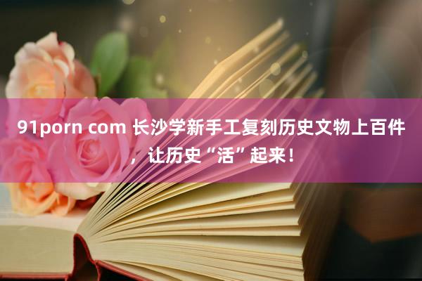 91porn com 长沙学新手工复刻历史文物上百件，让历史“活”起来！