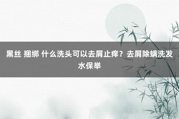 黑丝 捆绑 什么洗头可以去屑止痒？去屑除螨洗发水保举