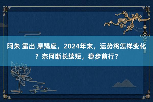 阿朱 露出 摩羯座，2024年末，运势将怎样变化？奈何断长续短，稳步前行？