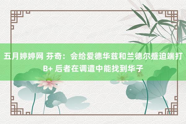 五月婷婷网 芬奇：会给爱德华兹和兰德尔蹙迫端打B+ 后者在调遣中能找到华子