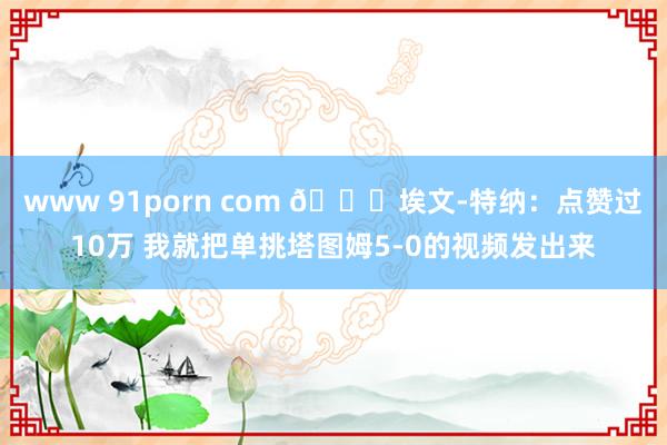 www 91porn com 👀埃文-特纳：点赞过10万 我就把单挑塔图姆5-0的视频发出来