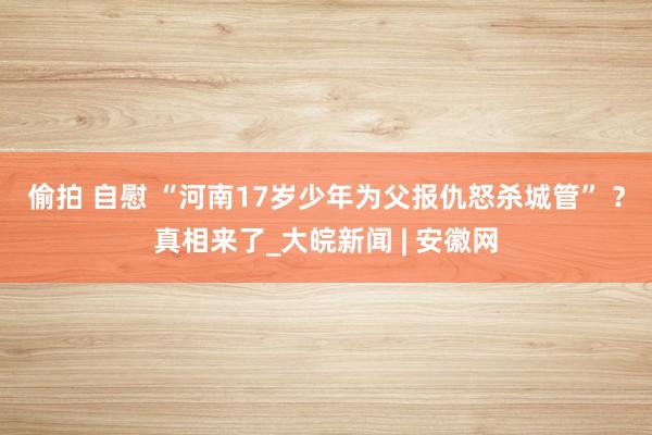 偷拍 自慰 “河南17岁少年为父报仇怒杀城管” ？真相来了_大皖新闻 | 安徽网