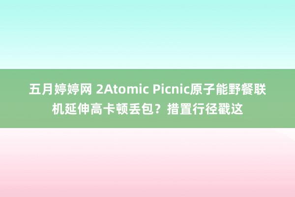 五月婷婷网 2Atomic Picnic原子能野餐联机延伸高卡顿丢包？措置行径戳这