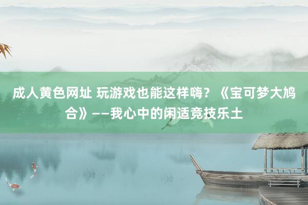 成人黄色网址 玩游戏也能这样嗨？《宝可梦大鸠合》——我心中的闲适竞技乐土