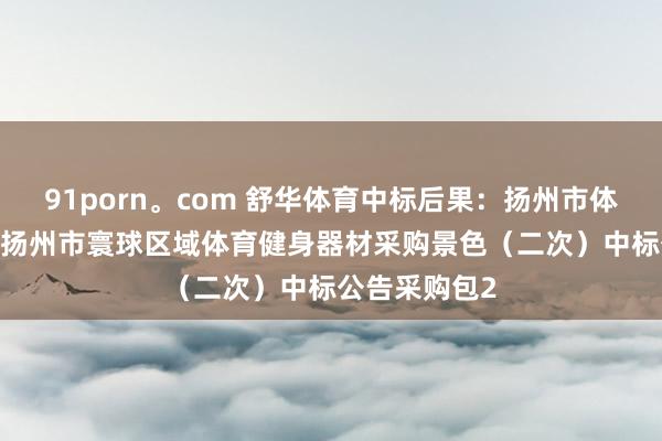 91porn。com 舒华体育中标后果：扬州市体育局2024年扬州市寰球区域体育健身器材采购景色（二次）中标公告采购包2