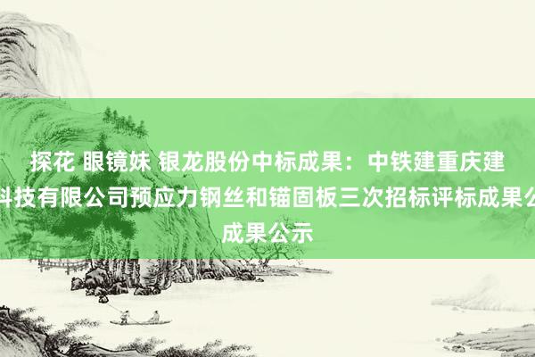 探花 眼镜妹 银龙股份中标成果：中铁建重庆建筑科技有限公司预应力钢丝和锚固板三次招标评标成果公示