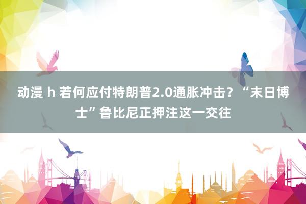 动漫 h 若何应付特朗普2.0通胀冲击？“末日博士”鲁比尼正押注这一交往