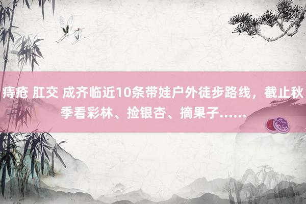 痔疮 肛交 成齐临近10条带娃户外徒步路线，截止秋季看彩林、捡银杏、摘果子......