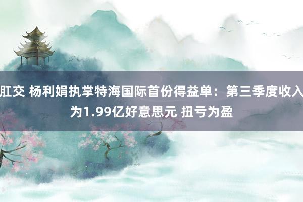 肛交 杨利娟执掌特海国际首份得益单：第三季度收入为1.99亿好意思元 扭亏为盈