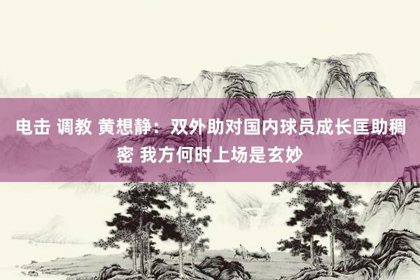 电击 调教 黄想静：双外助对国内球员成长匡助稠密 我方何时上场是玄妙