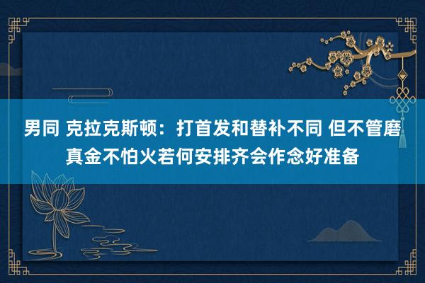 男同 克拉克斯顿：打首发和替补不同 但不管磨真金不怕火若何安排齐会作念好准备