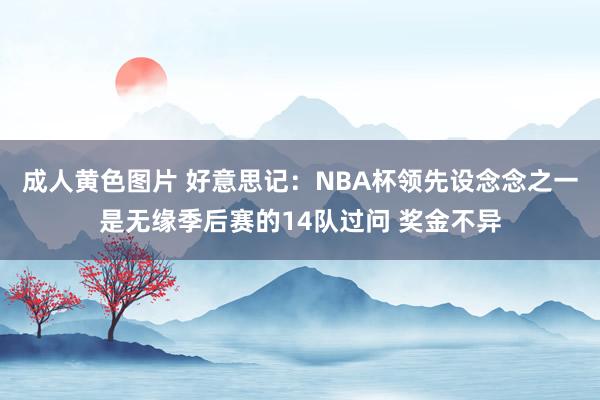 成人黄色图片 好意思记：NBA杯领先设念念之一是无缘季后赛的14队过问 奖金不异