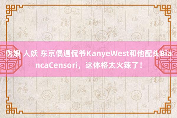 伪娘 人妖 东京偶遇侃爷KanyeWest和他配头BiancaCensori，这体格太火辣了！