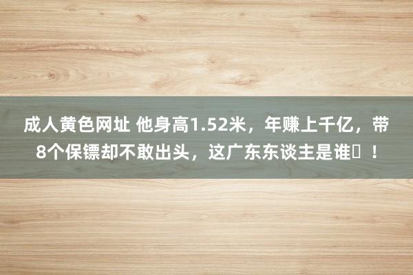 成人黄色网址 他身高1.52米，年赚上千亿，带8个保镖却不敢出头，这广东东谈主是谁​！