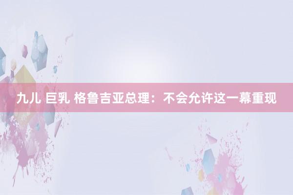 九儿 巨乳 格鲁吉亚总理：不会允许这一幕重现