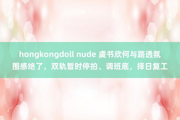 hongkongdoll nude 虞书欣何与路透氛围感绝了，双轨暂时停拍、调班底，择日复工