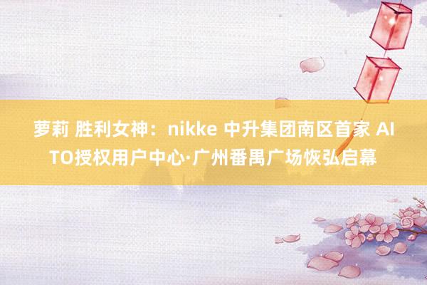 萝莉 胜利女神：nikke 中升集团南区首家 AITO授权用户中心·广州番禺广场恢弘启幕