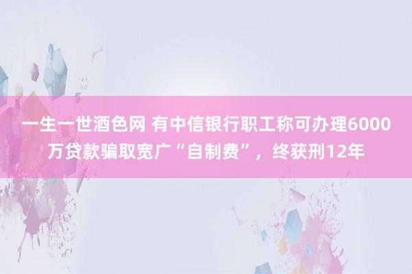 一生一世酒色网 有中信银行职工称可办理6000万贷款骗取宽广“自制费”，终获刑12年