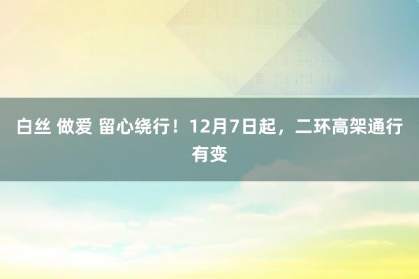 白丝 做爱 留心绕行！12月7日起，二环高架通行有变