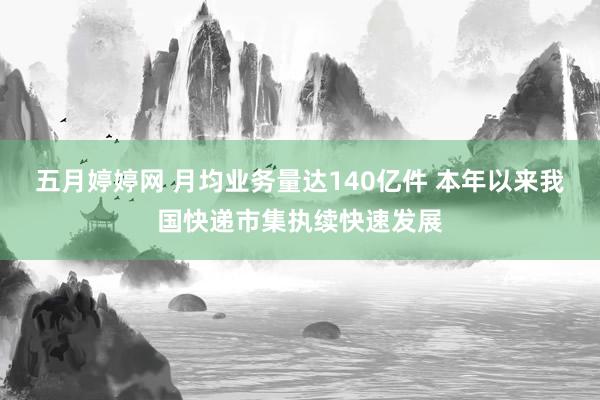 五月婷婷网 月均业务量达140亿件 本年以来我国快递市集执续快速发展