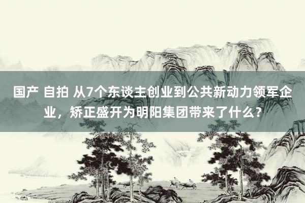 国产 自拍 从7个东谈主创业到公共新动力领军企业，矫正盛开为明阳集团带来了什么？