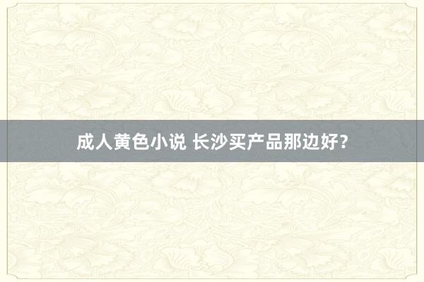 成人黄色小说 长沙买产品那边好？