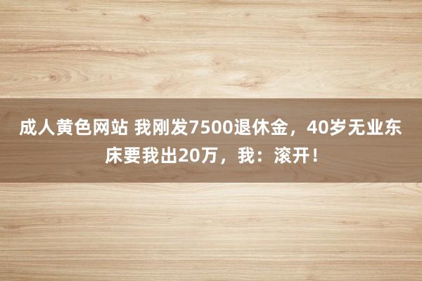 成人黄色网站 我刚发7500退休金，40岁无业东床要我出20万，我：滚开！