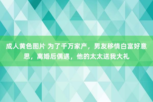 成人黄色图片 为了千万家产，男友移情白富好意思，离婚后偶遇，他的太太送我大礼