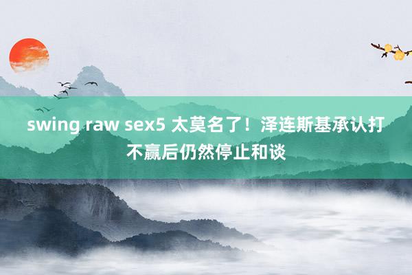 swing raw sex5 太莫名了！泽连斯基承认打不赢后仍然停止和谈