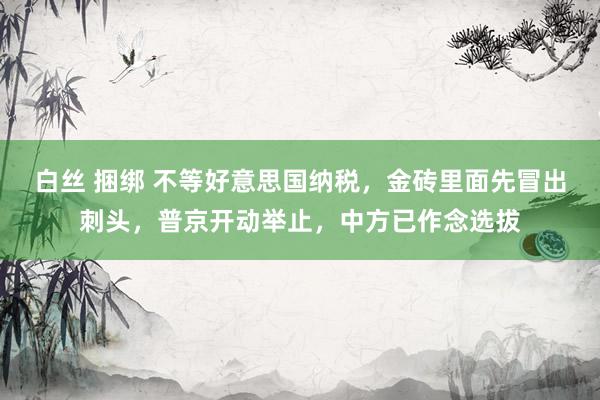 白丝 捆绑 不等好意思国纳税，金砖里面先冒出刺头，普京开动举止，中方已作念选拔