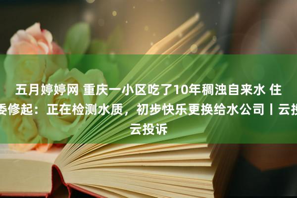 五月婷婷网 重庆一小区吃了10年稠浊自来水 住建委修起：正在检测水质，初步快乐更换给水公司丨云投诉