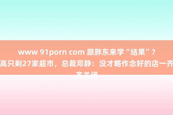 www 91porn com 跟胖东来学“结果”？步步高只剩27家超市，总裁邓静：没才略作念好的店一齐关闭