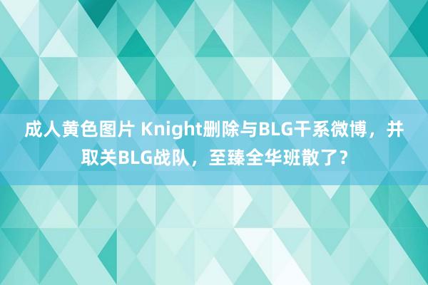 成人黄色图片 Knight删除与BLG干系微博，并取关BLG战队，至臻全华班散了？