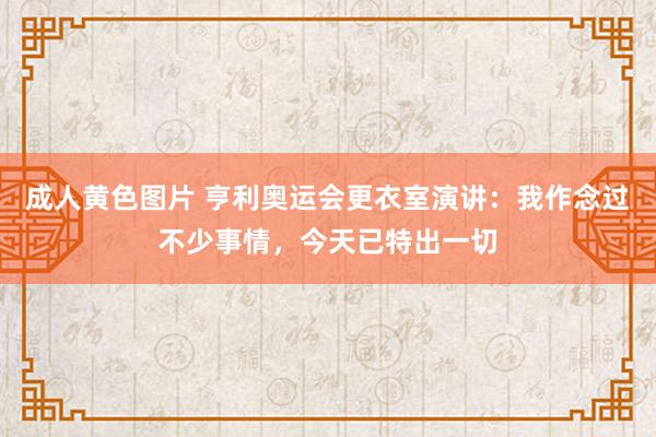 成人黄色图片 亨利奥运会更衣室演讲：我作念过不少事情，今天已特出一切