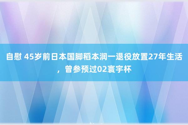 自慰 45岁前日本国脚稻本润一退役放置27年生活，曾参预过02寰宇杯